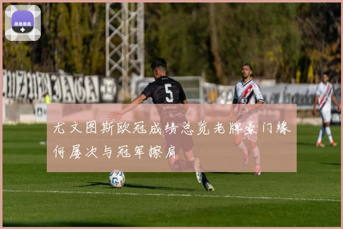 尤文图斯欧冠成绩总览老牌豪门缘何屡次与冠军擦肩