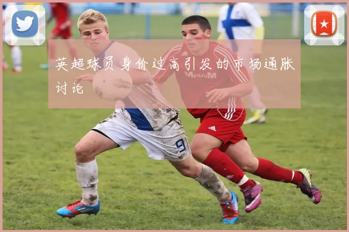 英超球员身价过高引发的市场通胀讨论
